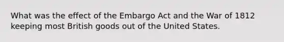 What was the effect of the Embargo Act and the War of 1812 keeping most British goods out of the United States.