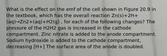 What is the effect on the emf of the cell shown in Figure 20.9 in the textbook, which has the overall reaction Zn(s)+2H+(aq)→Zn2+(aq)+H2(g) , for each of the following changes? The pressure of the H2H2 gas is increased in the cathode compartment. Zinc nitrate is added to the anode compartment. Sodium hydroxide is added to the cathode compartment, decreasing [H+] The surface area of the anode is doubled.