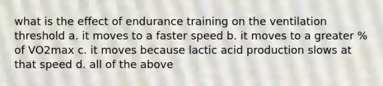 what is the effect of endurance training on the ventilation threshold a. it moves to a faster speed b. it moves to a greater % of VO2max c. it moves because lactic acid production slows at that speed d. all of the above