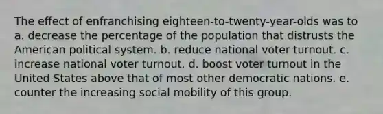 The effect of enfranchising eighteen-to-twenty-year-olds was to a. decrease the percentage of the population that distrusts the American political system. b. reduce national voter turnout. c. increase national voter turnout. d. boost voter turnout in the United States above that of most other democratic nations. e. counter the increasing social mobility of this group.