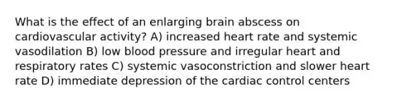 What is the effect of an enlarging brain abscess on cardiovascular activity? A) increased heart rate and systemic vasodilation B) low blood pressure and irregular heart and respiratory rates C) systemic vasoconstriction and slower heart rate D) immediate depression of the cardiac control centers