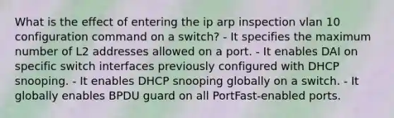 What is the effect of entering the ip arp inspection vlan 10 configuration command on a switch? - It specifies the maximum number of L2 addresses allowed on a port. - It enables DAI on specific switch interfaces previously configured with DHCP snooping. - It enables DHCP snooping globally on a switch. - It globally enables BPDU guard on all PortFast-enabled ports.