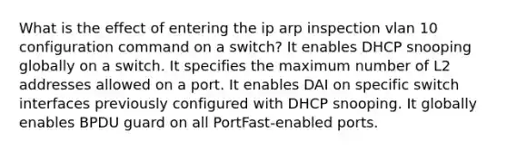 What is the effect of entering the ip arp inspection vlan 10 configuration command on a switch? It enables DHCP snooping globally on a switch. It specifies the maximum number of L2 addresses allowed on a port. It enables DAI on specific switch interfaces previously configured with DHCP snooping. It globally enables BPDU guard on all PortFast-enabled ports.