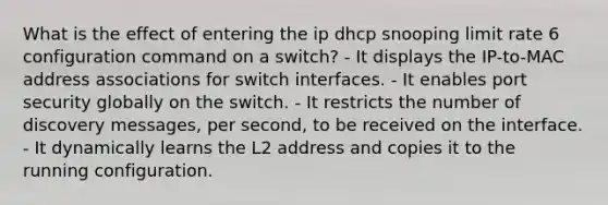 What is the effect of entering the ip dhcp snooping limit rate 6 configuration command on a switch? - It displays the IP-to-MAC address associations for switch interfaces. - It enables port security globally on the switch. - It restricts the number of discovery messages, per second, to be received on the interface. - It dynamically learns the L2 address and copies it to the running configuration.