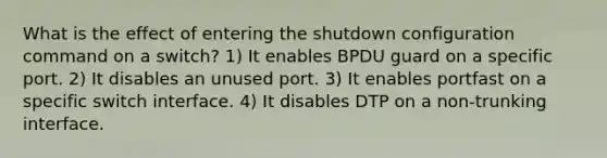 What is the effect of entering the shutdown configuration command on a switch? 1) It enables BPDU guard on a specific port. 2) It disables an unused port. 3) It enables portfast on a specific switch interface. 4) It disables DTP on a non-trunking interface.