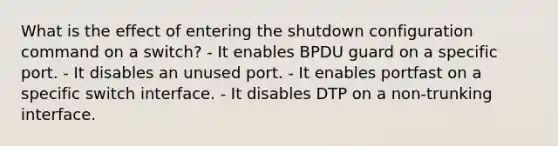 What is the effect of entering the shutdown configuration command on a switch? - It enables BPDU guard on a specific port. - It disables an unused port. - It enables portfast on a specific switch interface. - It disables DTP on a non-trunking interface.