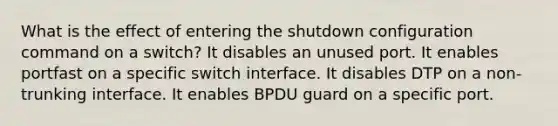 What is the effect of entering the shutdown configuration command on a switch? It disables an unused port. It enables portfast on a specific switch interface. It disables DTP on a non-trunking interface. It enables BPDU guard on a specific port.