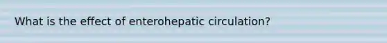 What is the effect of enterohepatic circulation?