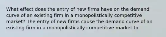 What effect does the entry of new firms have on the demand curve of an existing firm in a monopolistically competitive​ market? The entry of new firms cause the demand curve of an existing firm in a monopolistically competitive market to