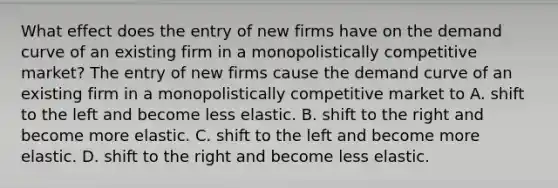 What effect does the entry of new firms have on the demand curve of an existing firm in a monopolistically competitive​ market? The entry of new firms cause the demand curve of an existing firm in a monopolistically competitive market to A. shift to the left and become less elastic. B. shift to the right and become more elastic. C. shift to the left and become more elastic. D. shift to the right and become less elastic.