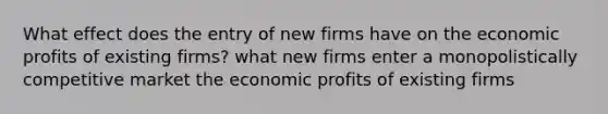 What effect does the entry of new firms have on the economic profits of existing firms? what new firms enter a monopolistically competitive market the economic profits of existing firms