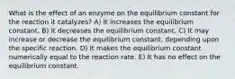 What is the effect of an enzyme on the equilibrium constant for the reaction it catalyzes? A) It increases the equilibrium constant. B) It decreases the equilibrium constant. C) It may increase or decrease the equilibrium constant, depending upon the specific reaction. D) It makes the equilibrium constant numerically equal to the reaction rate. E) It has no effect on the equilibrium constant.