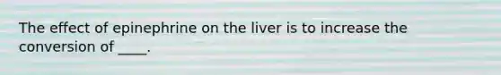 The effect of epinephrine on the liver is to increase the conversion of ____.