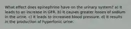 What effect does epinephrine have on the urinary system? a) It leads to an increase in GFR. b) It causes greater losses of sodium in the urine. c) It leads to increased blood pressure. d) It results in the production of hypertonic urine.