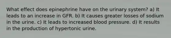 What effect does epinephrine have on the urinary system? a) It leads to an increase in GFR. b) It causes greater losses of sodium in the urine. c) It leads to increased blood pressure. d) It results in the production of hypertonic urine.