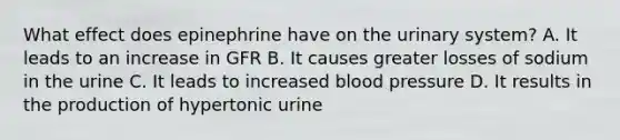 What effect does epinephrine have on the urinary system? A. It leads to an increase in GFR B. It causes greater losses of sodium in the urine C. It leads to increased blood pressure D. It results in the production of hypertonic urine