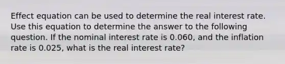 Effect equation can be used to determine the real interest rate. Use this equation to determine the answer to the following question. If the nominal interest rate is 0.060, and the inflation rate is 0.025, what is the real interest rate?