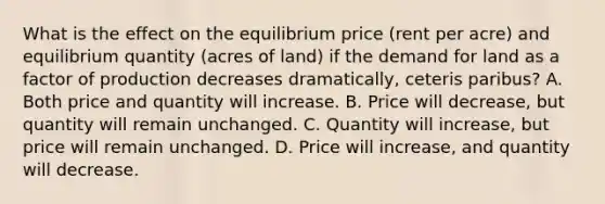 What is the effect on the equilibrium price​ (rent per​ acre) and equilibrium quantity​ (acres of​ land) if the demand for land as a factor of production decreases ​dramatically, ceteris paribus​? A. Both price and quantity will increase. B. Price will decrease​, but quantity will remain unchanged. C. Quantity will​ increase, but price will remain unchanged. D. Price will​ increase, and quantity will decrease.