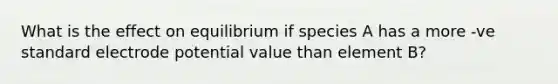 What is the effect on equilibrium if species A has a more -ve standard electrode potential value than element B?