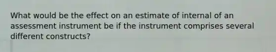 What would be the effect on an estimate of internal of an assessment instrument be if the instrument comprises several different constructs?