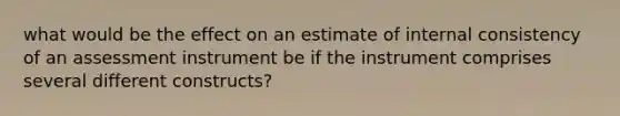 what would be the effect on an estimate of internal consistency of an assessment instrument be if the instrument comprises several different constructs?