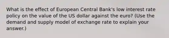 What is the effect of European Central Bank's low interest rate policy on the value of the US dollar against the euro? (Use the demand and supply model of exchange rate to explain your answer.)