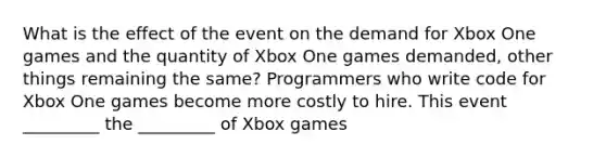 What is the effect of the event on the demand for Xbox One games and the quantity of Xbox One games demanded, other things remaining the same? Programmers who write code for Xbox One games become more costly to hire. This event _________ the _________ of Xbox games