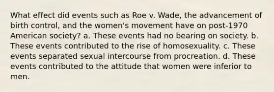 What effect did events such as Roe v. Wade, the advancement of birth control, and the women's movement have on post-1970 American society? a. These events had no bearing on society. b. These events contributed to the rise of homosexuality. c. These events separated sexual intercourse from procreation. d. These events contributed to the attitude that women were inferior to men.