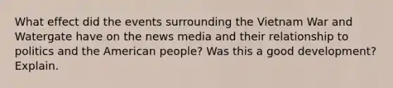 What effect did the events surrounding the Vietnam War and Watergate have on the news media and their relationship to politics and the American people? Was this a good development? Explain.