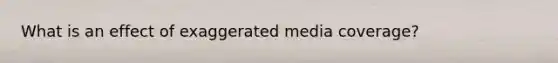 What is an effect of exaggerated media coverage?