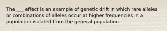 The ___ effect is an example of genetic drift in which rare alleles or combinations of alleles occur at higher frequencies in a population isolated from the general population.