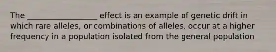 The __________________ effect is an example of genetic drift in which rare alleles, or combinations of alleles, occur at a higher frequency in a population isolated from the general population