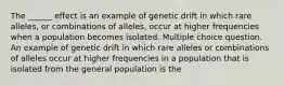 The ______ effect is an example of genetic drift in which rare alleles, or combinations of alleles, occur at higher frequencies when a population becomes isolated. Multiple choice question. An example of genetic drift in which rare alleles or combinations of alleles occur at higher frequencies in a population that is isolated from the general population is the