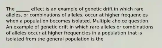 The ______ effect is an example of genetic drift in which rare alleles, or combinations of alleles, occur at higher frequencies when a population becomes isolated. Multiple choice question. An example of genetic drift in which rare alleles or combinations of alleles occur at higher frequencies in a population that is isolated from the general population is the