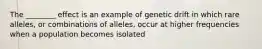 The ________ effect is an example of genetic drift in which rare alleles, or combinations of alleles, occur at higher frequencies when a population becomes isolated