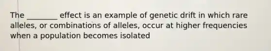 The ________ effect is an example of genetic drift in which rare alleles, or combinations of alleles, occur at higher frequencies when a population becomes isolated