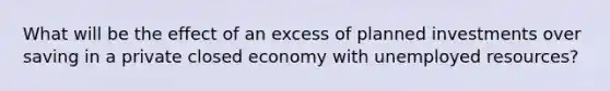 What will be the effect of an excess of planned investments over saving in a private closed economy with unemployed resources?