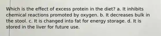 Which is the effect of excess protein in the diet? a. It inhibits <a href='https://www.questionai.com/knowledge/kc6NTom4Ep-chemical-reactions' class='anchor-knowledge'>chemical reactions</a> promoted by oxygen. b. It decreases bulk in the stool. c. It is changed into fat for <a href='https://www.questionai.com/knowledge/kuip5t73aA-energy-storage' class='anchor-knowledge'>energy storage</a>. d. It is stored in the liver for future use.