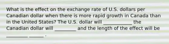 What is the effect on the exchange rate of U.S. dollars per Canadian dollar when there is more rapid growth in Canada than in the United States? The U.S. dollar will ____________ the Canadian dollar will _________ and the length of the effect will be _________ ______ .