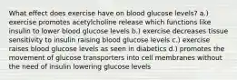 What effect does exercise have on blood glucose levels? a.) exercise promotes acetylcholine release which functions like insulin to lower blood glucose levels b.) exercise decreases tissue sensitivity to insulin raising blood glucose levels c.) exercise raises blood glucose levels as seen in diabetics d.) promotes the movement of glucose transporters into cell membranes without the need of insulin lowering glucose levels