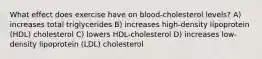 What effect does exercise have on blood-cholesterol levels? A) increases total triglycerides B) increases high-density lipoprotein (HDL) cholesterol C) lowers HDL-cholesterol D) increases low-density lipoprotein (LDL) cholesterol