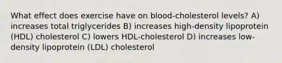 What effect does exercise have on blood-cholesterol levels? A) increases total triglycerides B) increases high-density lipoprotein (HDL) cholesterol C) lowers HDL-cholesterol D) increases low-density lipoprotein (LDL) cholesterol