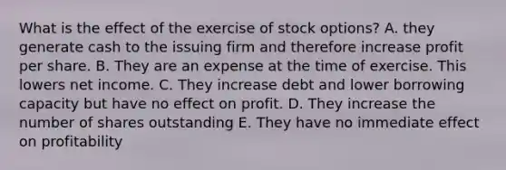 What is the effect of the exercise of stock options? A. they generate cash to the issuing firm and therefore increase profit per share. B. They are an expense at the time of exercise. This lowers net income. C. They increase debt and lower borrowing capacity but have no effect on profit. D. They increase the number of shares outstanding E. They have no immediate effect on profitability