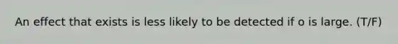 An effect that exists is less likely to be detected if o is large. (T/F)
