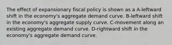 The effect of expansionary fiscal policy is shown as a A-leftward shift in the economy's aggregate demand curve. B-leftward shift in the economy's aggregate supply curve. C-movement along an existing aggregate demand curve. D-rightward shift in the economy's aggregate demand curve.