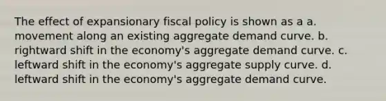 The effect of expansionary fiscal policy is shown as a a. movement along an existing aggregate demand curve. b. rightward shift in the economy's aggregate demand curve. c. leftward shift in the economy's aggregate supply curve. d. leftward shift in the economy's aggregate demand curve.