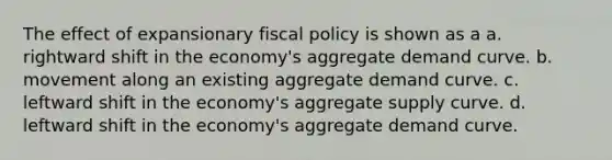 The effect of expansionary fiscal policy is shown as a a. rightward shift in the economy's aggregate demand curve. b. movement along an existing aggregate demand curve. c. leftward shift in the economy's aggregate supply curve. d. leftward shift in the economy's aggregate demand curve.