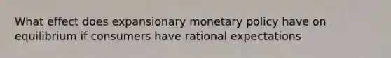 What effect does expansionary monetary policy have on equilibrium if consumers have rational expectations