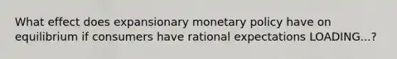 What effect does expansionary monetary policy have on equilibrium if consumers have rational expectations LOADING...​?