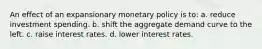 An effect of an expansionary monetary policy is to: a. reduce investment spending. b. shift the aggregate demand curve to the left. c. raise interest rates. d. lower interest rates.